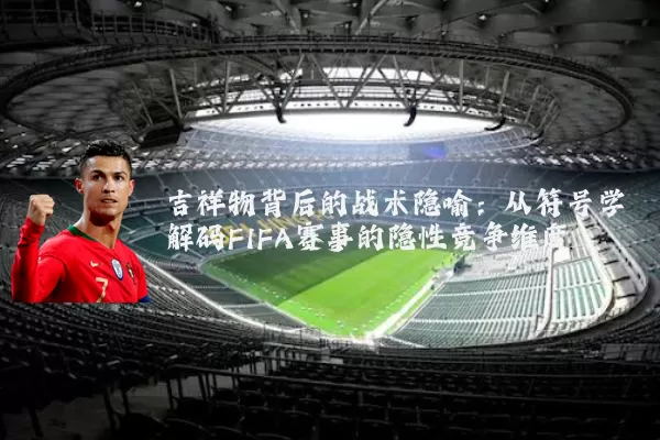 吉祥物背后的战术隐喻:从符号学解码FIFA赛事的隐性竞争维度