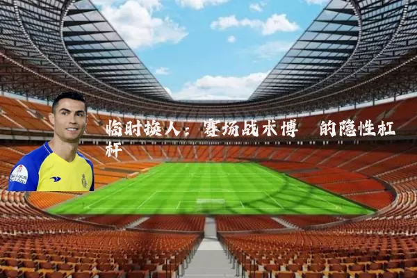 临时换人：赛场战术博弈的隐性杠杆
