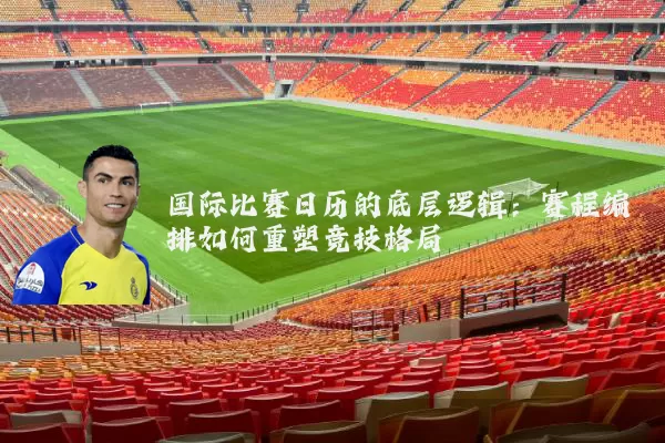 国际比赛日历的底层逻辑:赛程编排如何重塑竞技格局